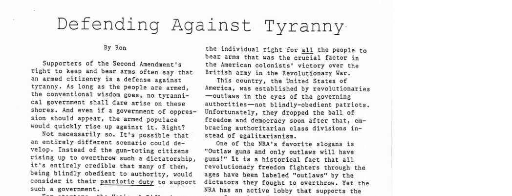 Defending Against Tyranny  8y Ron  Supporters of the Second Amendment’s Tight to keep and bear arms often say that an armed citizency is a defense against tyranny. As long as the people are armed, the conventional wisdom goes, no tyranni- cal government shall dare arise on these shores. And even if a government of oppres- sion should appear, the armed populace would quickly Tise up against it. Right?  Not necessarily so. It’s possidle that an entirely different scenario could de- velop. Instead of the gun-toting citizens rising up to overthrow such a dictatorship, it’s entirely credible that many of them, being blindly obedient to authority, would consider it their patriotic duty to support such a government  the individual right for all the people to bear arms that was the crucial factor in the American colonists’ victory over the British arny in the Revolutionary War.  This country, the United States of America, was established by revolutionaries —outlaws in the eyes of the governing authorities—not blindly-obedient patriots. Unfortunately, they dropped the ball of freedom and democracy soon after that, em- bracing authoritarian class divisions in- stead of egalitarianisa.  One of the NRA’s favorite slogans is “Outlaw guns and only outlaws will have suns!" It is a historical fact that all revolutionary freedon fighters through the ages have been labeled "outlaws" by the dictators they fought to overthrow. Yet the NRA has an active lobby that supports the 